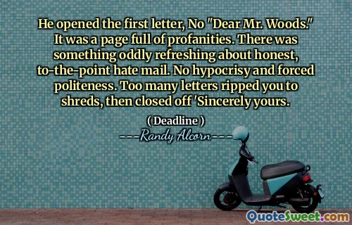 He opened the first letter, No "Dear Mr. Woods." It was a page full of profanities. There was something oddly refreshing about honest, to-the-point hate mail. No hypocrisy and forced politeness. Too many letters ripped you to shreds, then closed off 'Sincerely yours.