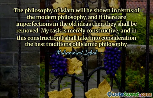 The philosophy of Islam will be shown in terms of the modern philosophy, and if there are imperfections in the old ideas then they shall be removed. My task is merely constructive, and in this construction I shall take into consideration the best traditions of Islamic philosophy.