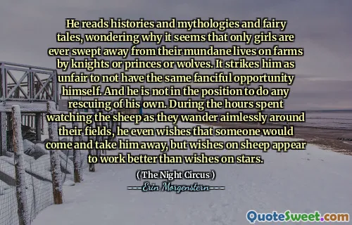 He reads histories and mythologies and fairy tales, wondering why it seems that only girls are ever swept away from their mundane lives on farms by knights or princes or wolves. It strikes him as unfair to not have the same fanciful opportunity himself. And he is not in the position to do any rescuing of his own. During the hours spent watching the sheep as they wander aimlessly around their fields, he even wishes that someone would come and take him away, but wishes on sheep appear to work better than wishes on stars.