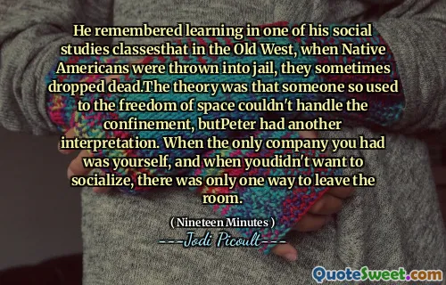 He remembered learning in one of his social studies classesthat in the Old West, when Native Americans were thrown into jail, they sometimes dropped dead.The theory was that someone so used to the freedom of space couldn't handle the confinement, butPeter had another interpretation. When the only company you had was yourself, and when youdidn't want to socialize, there was only one way to leave the room.