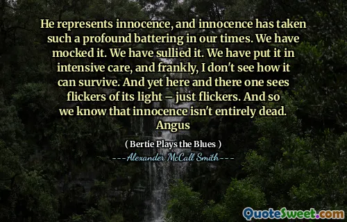 He represents innocence, and innocence has taken such a profound battering in our times. We have mocked it. We have sullied it. We have put it in intensive care, and frankly, I don't see how it can survive. And yet here and there one sees flickers of its light – just flickers. And so we know that innocence isn't entirely dead. Angus