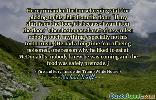 He reprimanded the housekeeping staff for picking up his shirt from the floor: "If my shirt is on the floor, it's because I want it on the floor." Then he imposed a set of new rules: nobody touch anything, especially not his toothbrush. {He had a longtime fear of being poisoned, one reason why he liked to eat at McDonald's-nobody knew he was coming and the food was safely premade.}