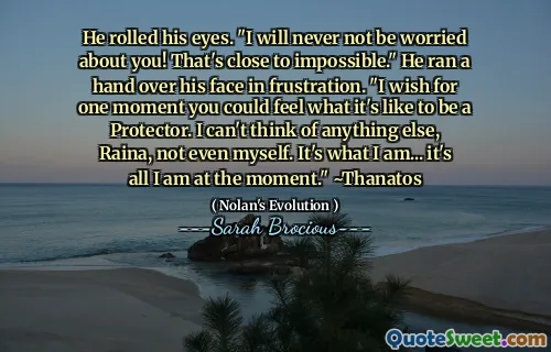 He rolled his eyes. "I will never not be worried about you! That's close to impossible." He ran a hand over his face in frustration. "I wish for one moment you could feel what it's like to be a Protector. I can't think of anything else, Raina, not even myself. It's what I am... it's all I am at the moment." ~Thanatos