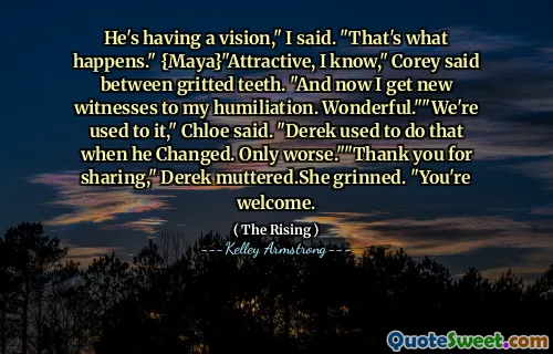 He's having a vision," I said. "That's what happens." {Maya}"Attractive, I know," Corey said between gritted teeth. "And now I get new witnesses to my humiliation. Wonderful.""We're used to it," Chloe said. "Derek used to do that when he Changed. Only worse.""Thank you for sharing," Derek muttered.She grinned. "You're welcome.