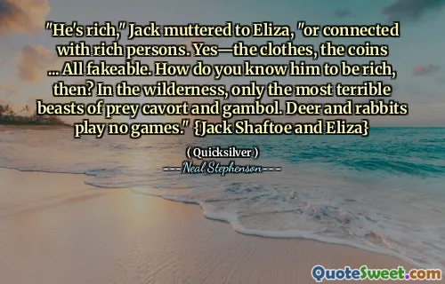 "He's rich," Jack muttered to Eliza, "or connected with rich persons. Yes—the clothes, the coins ... All fakeable. How do you know him to be rich, then? In the wilderness, only the most terrible beasts of prey cavort and gambol. Deer and rabbits play no games." {Jack Shaftoe and Eliza}