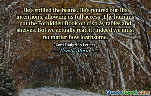 He's spilled the beans. He's poured out His intentions, allowing us full access. The humans put the Forbidden Book on display tables and shelves. But we actually read it; indeed we must no matter how loathsome.
