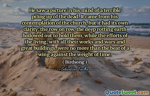 He saw a picture in his mind of a terrible piling up of the dead. It came from his contemplation of the church, but it had its own clarity: the row on row, the deep rotting earth hollowed out to hold them, while the efforts of the living, with all their works and wars and great buildings, were no more than the beat of a wing against the weight of time.