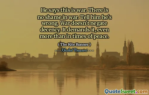 He says this is war. There is no shame in war. Tell him he's wrong. War doesn't negate decency. It demands it, even more than in times of peace.