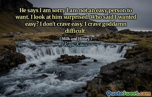 He says I am sorry I am not an easy person to want. I look at him surprised. Who said I wanted easy? I don't crave easy. I crave goddamn difficult.