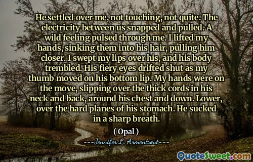 He settled over me, not touching, not quite. The electricity between us snapped and pulled. A wild feeling pulsed through me. I lifted my hands, sinking them into his hair, pulling him closer. I swept my lips over his, and his body trembled. His fiery eyes drifted shut as my thumb moved on his bottom lip. My hands were on the move, slipping over the thick cords in his neck and back, around his chest and down. Lower, over the hard planes of his stomach. He sucked in a sharp breath.
