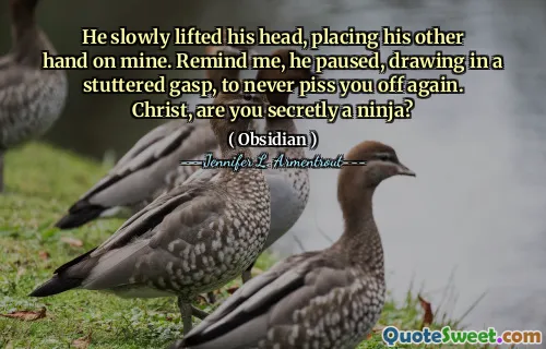 He slowly lifted his head, placing his other hand on mine. Remind me, he paused, drawing in a stuttered gasp, to never piss you off again. Christ, are you secretly a ninja?