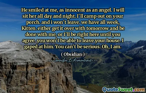 He smiled at me, as innocent as an angel. I will sit her all day and night. I'll camp out on your porch. and i won't leave. we have all week, Kitten. either get it over with tomorrow and be done with me, or I'll be right here until you agree. you won't be able to leave your house. I gaped at him. You can't be serious. Oh, I am.