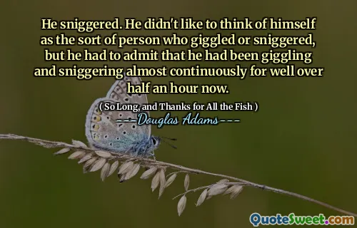 He sniggered. He didn't like to think of himself as the sort of person who giggled or sniggered, but he had to admit that he had been giggling and sniggering almost continuously for well over half an hour now.