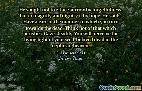 He sought not to efface sorrow by forgetfulness, but to magnify and dignify it by hope. He said:- Have a care of the manner in which you turn towards the dead. Think not of that which perishes. Gaze steadily. You will perceive the living light of your well-beloved dead in the depths of heaven.