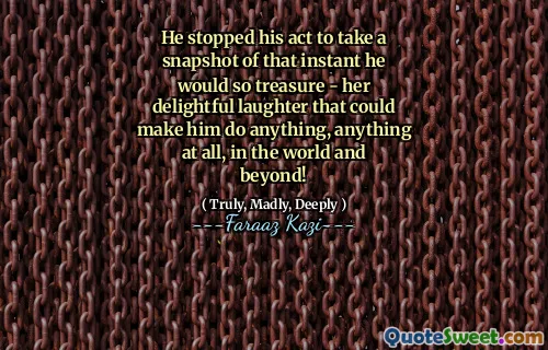He stopped his act to take a snapshot of that instant he would so treasure - her delightful laughter that could make him do anything, anything at all, in the world and beyond!