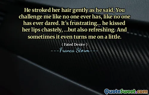 He stroked her hair gently as he said, You challenge me like no one ever has, like no one has ever dared. It's frustrating… he kissed her lips chastely, …but also refreshing. And sometimes it even turns me on a little.