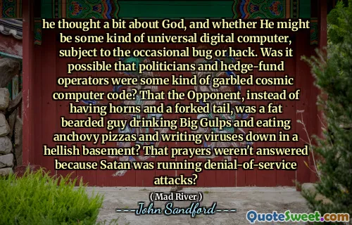 他思考了一下上帝，以及他是否可能是某种通用数字计算机，偶尔会出现错误或黑客攻击。政客和对冲基金运营商有可能是某种乱码的宇宙计算机代码吗？对手不是有角和分叉的尾巴，而是一个大胡子的胖子，喝着大口啤酒，吃着凤尾鱼披萨，在地狱般的地下室里写下病毒？祈祷没有得到回应是因为撒旦正在发动拒绝服务攻击？