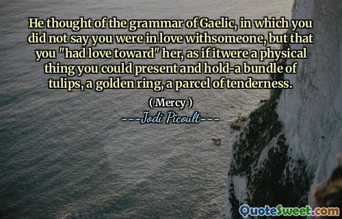 He thought of the grammar of Gaelic, in which you did not say you were in love withsomeone, but that you "had love toward" her, as if itwere a physical thing you could present and hold-a bundle of tulips, a golden ring, a parcel of tenderness.