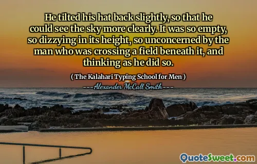 He tilted his hat back slightly, so that he could see the sky more clearly. It was so empty, so dizzying in its height, so unconcerned by the man who was crossing a field beneath it, and thinking as he did so.