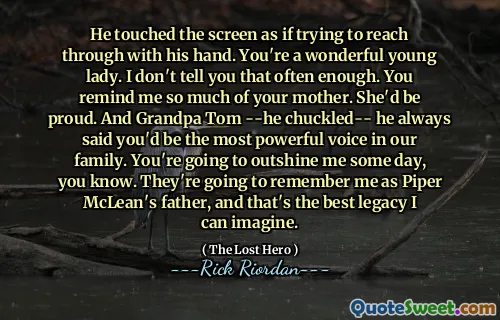 He touched the screen as if trying to reach through with his hand. You're a wonderful young lady. I don't tell you that often enough. You remind me so much of your mother. She'd be proud. And Grandpa Tom --he chuckled-- he always said you'd be the most powerful voice in our family. You're going to outshine me some day, you know. They're going to remember me as Piper McLean's father, and that's the best legacy I can imagine.