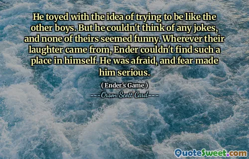 他曾考虑过要不要像其他男孩一样。但他想不出什么笑话，而且他们的笑话也都不好笑。无论他们的笑声从何而来，安德在自己身上都找不到这样的位置。他很害怕，恐惧让他变得严肃起来。