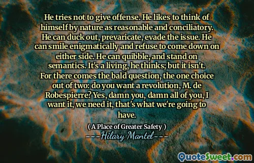 He tries not to give offense. He likes to think of himself by nature as reasonable and conciliatory. He can duck out, prevaricate, evade the issue. He can smile enigmatically and refuse to come down on either side. He can quibble, and stand on semantics. It's a living, he thinks; but it isn't. For there comes the bald question, the one choice out of two: do you want a revolution, M. de Robespierre? Yes, damn you, damn all of you, I want it, we need it, that's what we're going to have.