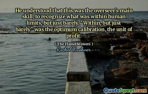 He understood that this was the overseer's main skill, to recognize what was within human limits, but just barely. "Within, but just barely" was the optimum calibration, the unit of profit.