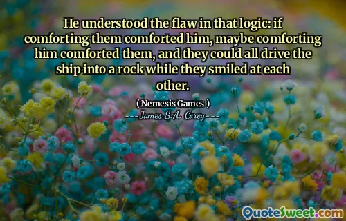 He understood the flaw in that logic: if comforting them comforted him, maybe comforting him comforted them, and they could all drive the ship into a rock while they smiled at each other.