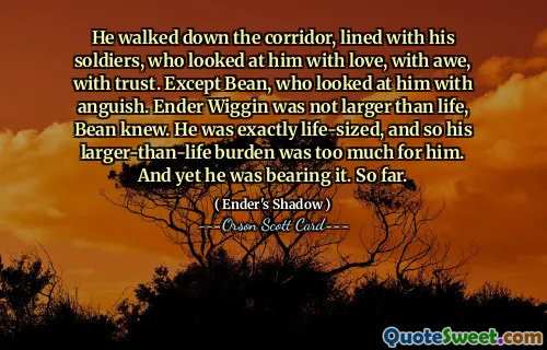 A mers pe coridor, aliniat cu soldații săi, care îl priveau cu dragoste, cu uimire, cu încredere. Cu excepția lui Bean, care se uita la el cu angoasă. Bean știa că Ender Wiggin nu era mai mare decât viața. Era exact în mărime naturală, așa că povara lui mai mare decât viața era prea mare pentru el. Și totuși o suporta. Până acum.