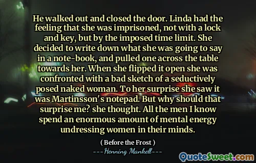 He walked out and closed the door. Linda had the feeling that she was imprisoned, not with a lock and key, but by the imposed time limit. She decided to write down what she was going to say in a note-book, and pulled one across the table towards her. When she flipped it open she was confronted with a bad sketch of a seductively posed naked woman. To her surprise she saw it was Martinsson's notepad. But why should that surprise me? she thought. All the men I know spend an enormous amount of mental energy undressing women in their minds.