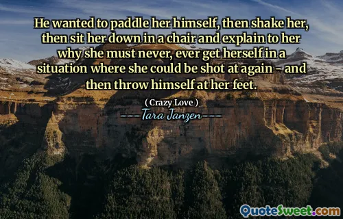 He wanted to paddle her himself, then shake her, then sit her down in a chair and explain to her why she must never, ever get herself in a situation where she could be shot at again - and then throw himself at her feet.
