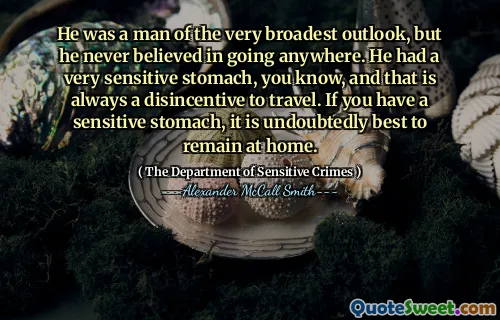 Era un uomo della visione più ampia, ma non ha mai creduto di andare da nessuna parte. Aveva uno stomaco molto sensibile, sai, e questo è sempre un disincentivo viaggiare. Se hai uno stomaco sensibile, è senza dubbio meglio rimanere a casa.