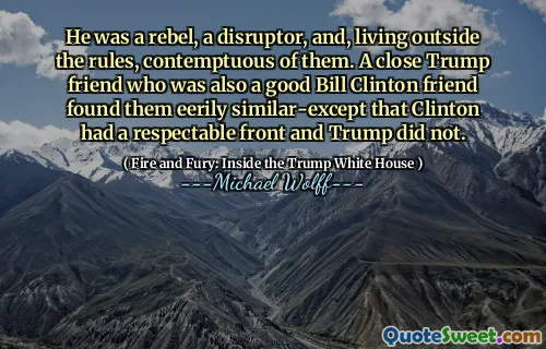 He was a rebel, a disruptor, and, living outside the rules, contemptuous of them. A close Trump friend who was also a good Bill Clinton friend found them eerily similar-except that Clinton had a respectable front and Trump did not.