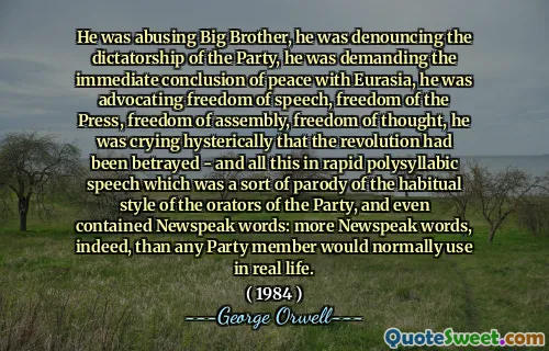He was abusing Big Brother, he was denouncing the dictatorship of the Party, he was demanding the immediate conclusion of peace with Eurasia, he was advocating freedom of speech, freedom of the Press, freedom of assembly, freedom of thought, he was crying hysterically that the revolution had been betrayed - and all this in rapid polysyllabic speech which was a sort of parody of the habitual style of the orators of the Party, and even contained Newspeak words: more Newspeak words, indeed, than any Party member would normally use in real life.