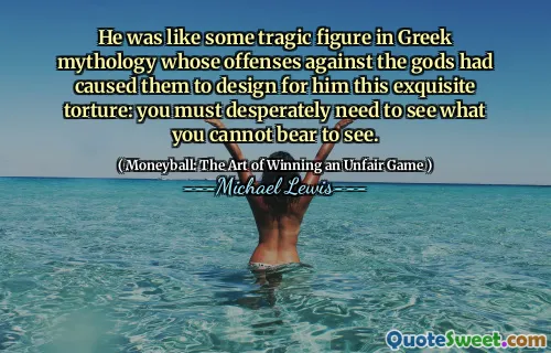 He was like some tragic figure in Greek mythology whose offenses against the gods had caused them to design for him this exquisite torture: you must desperately need to see what you cannot bear to see.