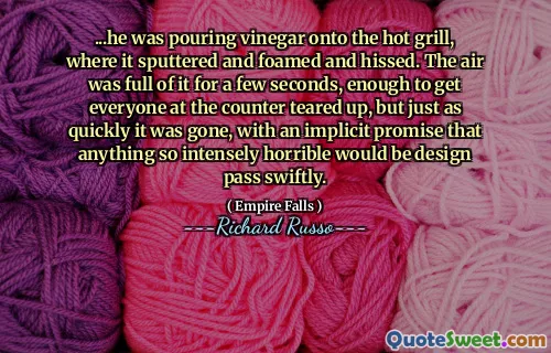 ...he was pouring vinegar onto the hot grill, where it sputtered and foamed and hissed. The air was full of it for a few seconds, enough to get everyone at the counter teared up, but just as quickly it was gone, with an implicit promise that anything so intensely horrible would be design pass swiftly.