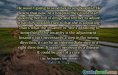 He wasn't going to send her to any hospital. He knew that now. At a hospital they'd just start shooting her full of drugs and tell her to adjust. What they wouldn't see is that she is adjusting. That's what the insanity is. She's adjusting to something. The insanity is the adjustment. Insanity isn't necessarily a step in the wrong direction, it can be an intermediate step in a right direction. It wasn't necessarily a disease. It could be part of a cure.