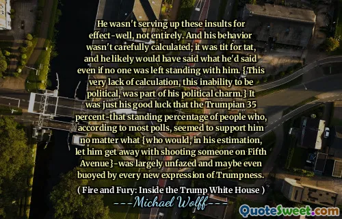 He wasn't serving up these insults for effect-well, not entirely. And his behavior wasn't carefully calculated; it was tit for tat, and he likely would have said what he'd said even if no one was left standing with him. {This very lack of calculation, this inability to be political, was part of his political charm.} It was just his good luck that the Trumpian 35 percent-that standing percentage of people who, according to most polls, seemed to support him no matter what {who would, in his estimation, let him get away with shooting someone on Fifth Avenue}-was largely unfazed and maybe even buoyed by every new expression of Trumpness.