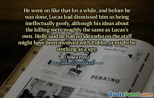 He went on like that for a while, and before he was done, Lucas had dismissed him as being ineffectually goofy, although his ideas about the killing were roughly the same as Lucas's own. Holly said he had no idea who on the staff might have been involved with Tubbs, or might be working as a spy.
