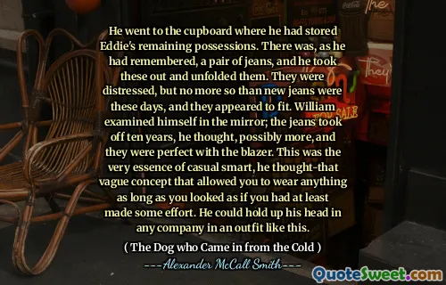 Šel na skříň, kde uložil zbývající majetek Eddieho. Jak si vzpomněl, byl tam džíny, a on je vytáhl a rozvinul je. Byli zoufalí, ale v těchto dnech nebyly nic víc než nové džíny a zdálo se, že se vejdou. William se zkoumal v zrcadle; Džíny vzlétly deset let, pomyslel si, možná více, a oni byli dokonalí s sako. To byla samotná podstata příležitostného inteligentního, myslel si-ten vágní koncept, který vám umožnil nosit cokoli, pokud jste vypadali, jako byste alespoň vynaložili úsilí. V takovém oblečení by mohl zvednout hlavu v jakékoli společnosti.