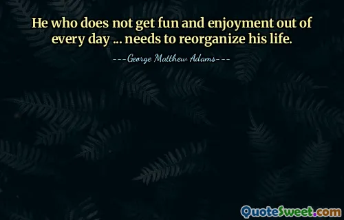 He who does not get fun and enjoyment out of every day ... needs to reorganize his life.