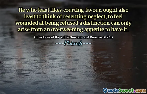 He who least likes courting favour, ought also least to think of resenting neglect; to feel wounded at being refused a distinction can only arise from an overweening appetite to have it.
