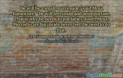 Он будет маленьким человеком внутри, - сказал ММА Рамотсу. - Он будет чувствовать себя маленьким и неважным. Вот почему ему нужно опустить дам, ММА. Мужчины, которые большие внутри, никогда не чувствуют необходимости сделать это.