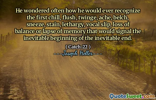 He wondered often how he would ever recognize the first chill, flush, twinge, ache, belch, sneeze, stain, lethargy, vocal slip, loss of balance or lapse of memory that would signal the inevitable beginning of the inevitable end.