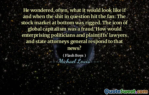 He wondered, often, what it would look like if and when the shit in question hit the fan: The stock market at bottom was rigged. The icon of global capitalism was a fraud. How would enterprising politicians and plaintiffs' lawyers and state attorneys general respond to that news?