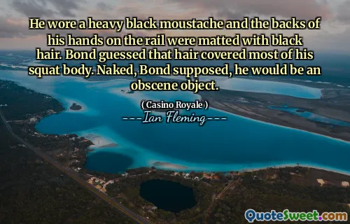 He wore a heavy black moustache and the backs of his hands on the rail were matted with black hair. Bond guessed that hair covered most of his squat body. Naked, Bond supposed, he would be an obscene object.