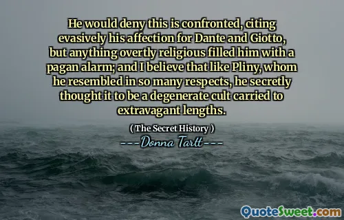 He would deny this is confronted, citing evasively his affection for Dante and Giotto, but anything overtly religious filled him with a pagan alarm; and I believe that like Pliny, whom he resembled in so many respects, he secretly thought it to be a degenerate cult carried to extravagant lengths.