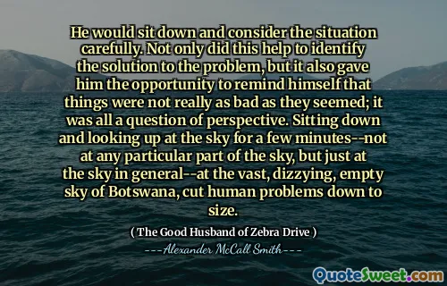 He would sit down and consider the situation carefully. Not only did this help to identify the solution to the problem, but it also gave him the opportunity to remind himself that things were not really as bad as they seemed; it was all a question of perspective. Sitting down and looking up at the sky for a few minutes--not at any particular part of the sky, but just at the sky in general--at the vast, dizzying, empty sky of Botswana, cut human problems down to size.