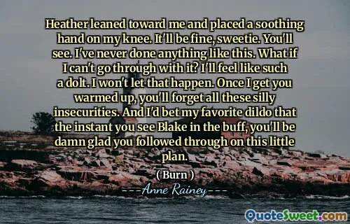 Heather leaned toward me and placed a soothing hand on my knee. It'll be fine, sweetie. You'll see. I've never done anything like this. What if I can't go through with it? I'll feel like such a dolt. I won't let that happen. Once I get you warmed up, you'll forget all these silly insecurities. And I'd bet my favorite dildo that the instant you see Blake in the buff, you'll be damn glad you followed through on this little plan.