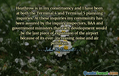 Heathrow está en mi circunscripción y he estado en consultas de planificación tanto en la Terminal 4 como en la Terminal 5. En estas investigaciones, los inspectores de investigación, BAA y los ministros del gobierno aseguraron a mi comunidad que cada desarrollo sería la última pieza de expansión del aeropuerto debido a su ruido y contaminación del aire cada vez mayores.